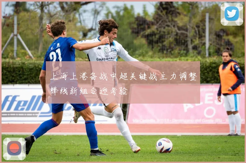 上海上港备战中超关键战主力调整锋线新组合迎考验