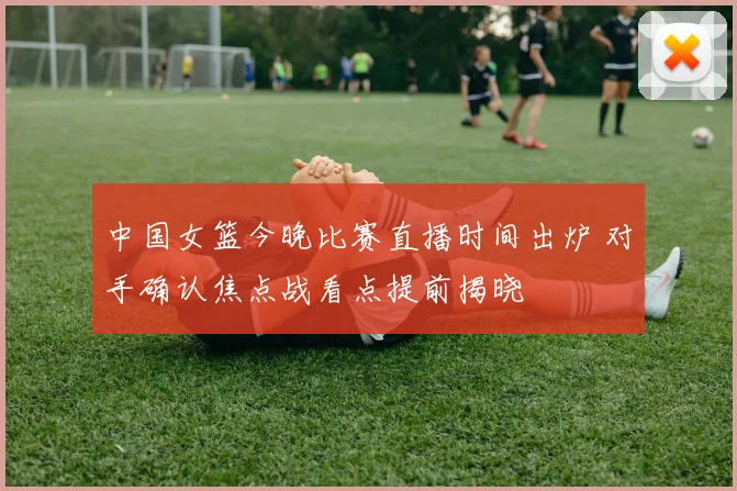 中国女篮今晚比赛直播时间出炉 对手确认焦点战看点提前揭晓