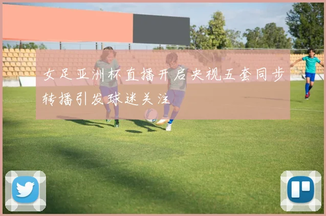 女足亚洲杯直播开启央视五套同步转播引发球迷关注