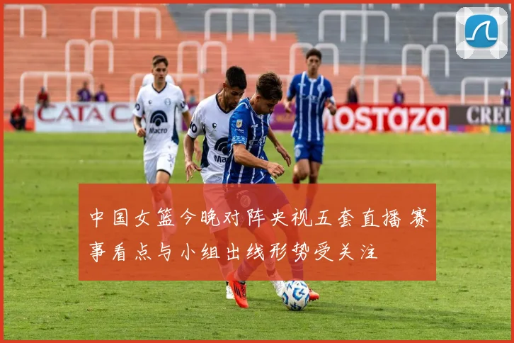 中国女篮今晚对阵央视五套直播 赛事看点与小组出线形势受关注