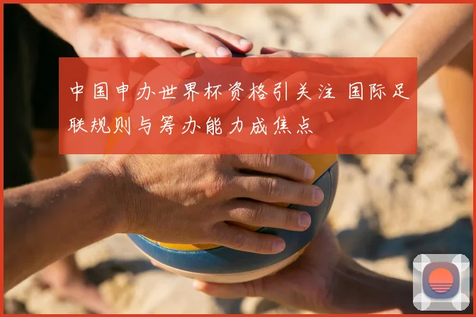中国申办世界杯资格引关注 国际足联规则与筹办能力成焦点