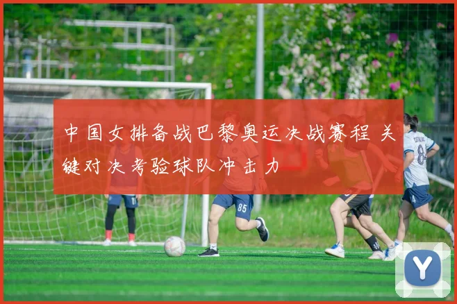中国女排备战巴黎奥运决战赛程 关键对决考验球队冲击力