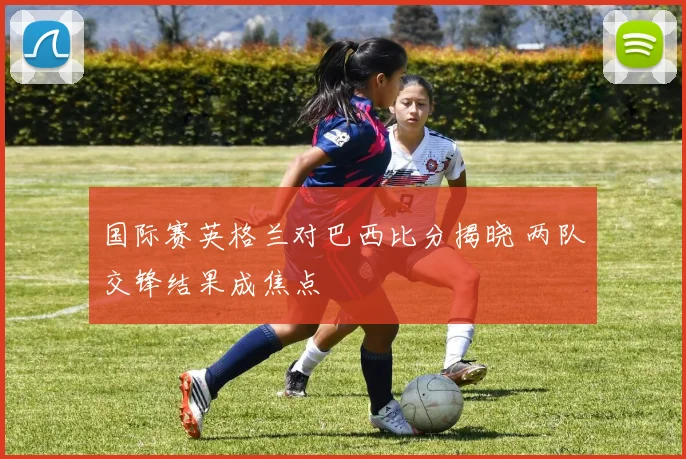 国际赛英格兰对巴西比分揭晓 两队交锋结果成焦点