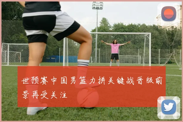 世预赛中国男篮力拼关键战晋级前景再受关注